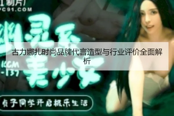古力娜扎时尚品牌代言造型与行业评价全面解析